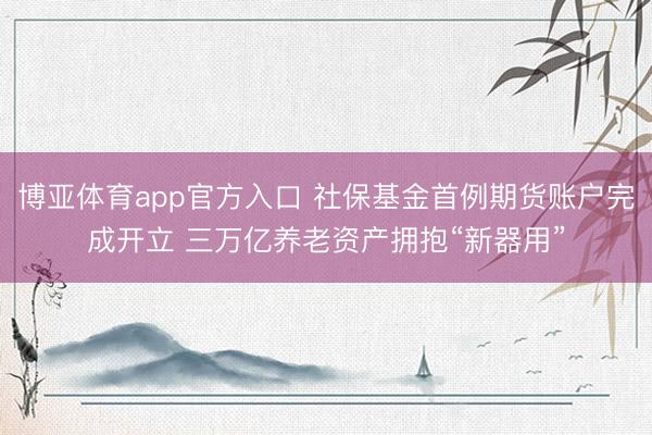 博亚体育app官方入口 社保基金首例期货账户完成开立 三万亿养老资产拥抱“新器用”