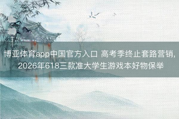 博亚体育app中国官方入口 高考季终止套路营销, 2026年618三款准大学生游戏本好物保举