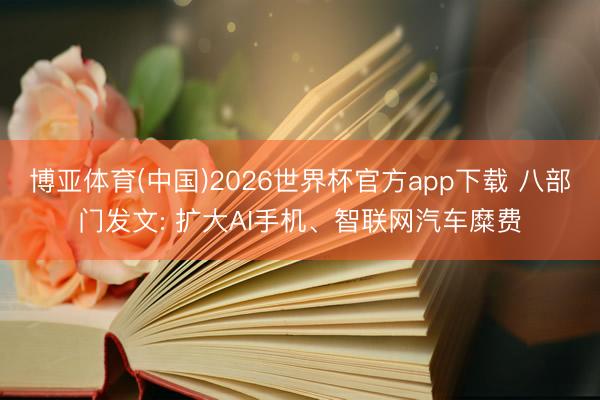 博亚体育(中国)2026世界杯官方app下载 八部门发文: 扩大AI手机、智联网汽车糜费