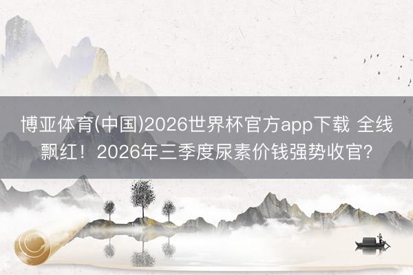 博亚体育(中国)2026世界杯官方app下载 全线飘红!2026年三季度尿素价钱强势收官?