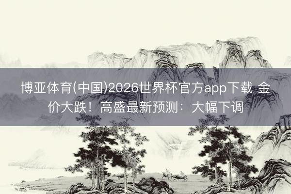博亚体育(中国)2026世界杯官方app下载 金价大跌!高盛最新预测:大幅下调